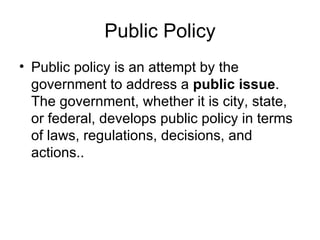 Public Policy Public policy is an attempt by the government to address a  public issue . The government, whether it is city, state, or federal, develops public policy in terms of laws, regulations, decisions, and actions..   