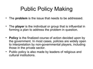 Public Policy Making The  problem  is the issue that needs to be addressed.  The  player  is the individual or group that is influential in forming a plan to address the problem in question.  Policy  is the finalized course of action decided upon by the government. In most cases, policies are widely open to interpretation by non-governmental players, including those in the private sector.  Public policy is also made by leaders of religious and cultural institutions. 