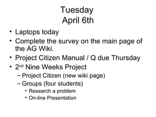 Tuesday  April 6th Laptops today Complete the survey on the main page of the AG Wiki. Project Citizen Manual / Q due Thursday 2 nd  Nine Weeks Project Project Citizen (new wiki page) Groups (four students) Research a problem On-line Presentation 