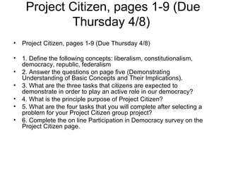 Project Citizen, pages 1-9 (Due Thursday 4/8)  Project Citizen, pages 1-9 (Due Thursday 4/8)  1. Define the following concepts: liberalism, constitutionalism, democracy, republic, federalism  2. Answer the questions on page five (Demonstrating Understanding of Basic Concepts and Their Implications).  3. What are the three tasks that citizens are expected to demonstrate in order to play an active role in our democracy?  4. What is the principle purpose of Project Citizen?  5. What are the four tasks that you will complete after selecting a problem for your Project Citizen group project?  6. Complete the on line Participation in Democracy survey on the Project Citizen page. 