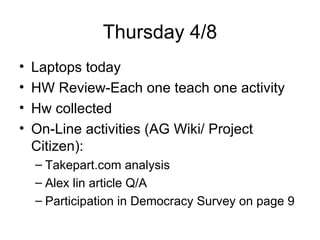 Thursday 4/8 Laptops today HW Review-Each one teach one activity  Hw collected On-Line activities (AG Wiki/ Project Citizen): Takepart.com analysis Alex lin article Q/A Participation in Democracy Survey on page 9 