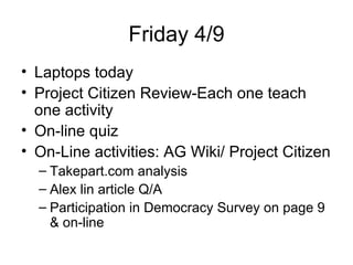 Friday 4/9 Laptops today Project Citizen Review-Each one teach one activity  On-line quiz On-Line activities: AG Wiki/ Project Citizen Takepart.com analysis Alex lin article Q/A Participation in Democracy Survey on page 9 & on-line 
