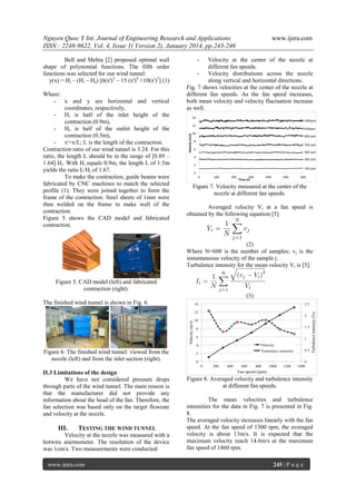 Nguyen Quoc Y Int. Journal of Engineering Research and Applications
ISSN : 2248-9622, Vol. 4, Issue 1( Version 2), January 2014, pp.243-246
Bell and Mehta [2] proposed optimal wall
shape of polynomial functions. The fifth order
functions was selected for our wind tunnel:
y(x) = Hi – (Hi – He) [6(x')5 – 15 (x')4 +10(x')3] (1)
Where:
- x and y are horizontal and vertical
coordinates, respectively,
- Hi is half of the inlet height of the
contraction (0.9m),
- He is half of the outlet height of the
contraction (0.5m),
- x'=x/L; L is the length of the contraction.
Contraction ratio of our wind tunnel is 3.24. For this
ratio, the length L should be in the range of [0.89 –
1.64] Hi. With Hi equals 0.9m, the length L of 1.5m
yields the ratio L/Hi of 1.67.
To make the contraction, guide beams were
fabricated by CNC machines to match the selected
profile (1). They were joined together to form the
frame of the contraction. Steel sheets of 1mm were
then welded on the frame to make wall of the
contraction.
Figure 5 shows the CAD model and fabricated
contraction.

www.ijera.com

-

Velocity at the center of the nozzle at
different fan speeds.
- Velocity distributions across the nozzle
along vertical and horizontal directions.
Fig. 7 shows velocities at the center of the nozzle at
different fan speeds. As the fan speed increases,
both mean velocity and velocity fluctuation increase
as well.

Figure 7. Velocity measured at the center of the
nozzle at different fan speeds.
Averaged velocity Vi at a fan speed is
obtained by the following equation [5]:

(2)
Where N=600 is the number of samples; vj is the
instantaneous velocity of the sample j.
Turbulence intensity for the mean velocity Vi is [5]:
Figure 5. CAD model (left) and fabricated
contraction (right).
(3)
The finished wind tunnel is shown in Fig. 6.

Figure 6. The finished wind tunnel: viewed from the
nozzle (left) and from the inlet section (right).
II.3 Limitations of the design
We have not considered pressure drops
through parts of the wind tunnel. The main reason is
that the manufacturer did not provide any
information about the head of the fan. Therefore, the
fan selection was based only on the target flowrate
and velocity at the nozzle.

III.

TESTING THE WIND TUNNEL

Velocity at the nozzle was measured with a
hotwire anemometer. The resolution of the device
was 1cm/s. Two measurements were conducted:
www.ijera.com

Figure 8. Averaged velocity and turbulence intensity
at different fan speeds.
The mean velocities and turbulence
intensities for the data in Fig. 7 is presented in Fig.
8.
The averaged velocity increases linearly with the fan
speed. At the fan speed of 1300 rpm, the averaged
velocity is about 13m/s. It is expected that the
maximum velocity reach 14.6m/s at the maximum
fan speed of 1460 rpm.
245 | P a g e

 