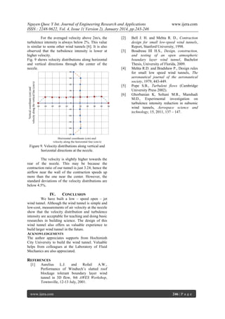 Nguyen Quoc Y Int. Journal of Engineering Research and Applications
ISSN : 2248-9622, Vol. 4, Issue 1( Version 2), January 2014, pp.243-246
For the averaged velocity above 2m/s, the
turbulence intensity is always below 2%. This value
is similar to some other wind tunnels [6]. It is also
observed that the turbulence intensity is lower at
higher velocity.
Fig. 9 shows velocity distributions along horizontal
and vertical directions through the center of the
nozzle.

[2]

[3]

[4]

[5]
[6]

www.ijera.com

Bell J. H. and Mehta R. D., Contraction
design for small low-speed wind tunnels,
Report, Stanford University, 1998.
Boudreau III H.S., Design, construction,
and testing of an open atmospheric
boundary layer wind tunnel, Bachelor
Thesis, University of Florida, 2009.
Mehta R.D. and Bradshaw P., Design rules
for small low speed wind tunnels, The
aeronautical journal of the aeronautical
society, 1979, 443-449.
Pope S.B., Turbulent flows (Cambridge
University Press 2002).
Ghorbanian K, Soltani M.R., Manshadi
M.D., Experimental investigation on
turbulence intensity reduction in subsonic
wind tunnels, Aerospace science and
technology, 15, 2011, 137 – 147.

Figure 9. Velocity distributions along vertical and
horizontal directions at the nozzle.
The velocity is slightly higher towards the
rear of the nozzle. This may be because the
contraction ratio of our tunnel is just 3.24; hence the
airflow near the wall of the contraction speeds up
more than the one near the center. However, the
standard deviations of the velocity distributions are
below 4.5%.

IV.

CONCLUSION

We have built a low – speed open – jet
wind tunnel. Although the wind tunnel is simple and
low-cost, measurements of air velocity at the nozzle
show that the velocity distribution and turbulence
intensity are acceptable for teaching and doing basic
researches in building science. The design of this
wind tunnel also offers us valuable experience to
build larger wind tunnel in the future.
ACKNOWLEDGEMENTS
The author appreciates supports from Hochiminh
City University to build the wind tunnel. Valuable
helps from colleagues at the Laboratory of Fluid
Mechanics are also appreciated.

REFERENCES
[1]

Aurelius
L.J.
and
Rofail
A.W.,
Performance of Windtech’s slatted roof
blockage tolerant boundary layer wind
tunnel in 3D flow, 9th AWES Workshop,
Townsville, 12-13 July, 2001.

www.ijera.com

246 | P a g e

 
