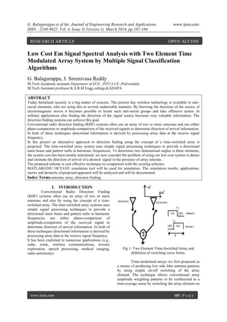 G. Balagurappa et al Int. Journal of Engineering Research and Applications www.ijera.com
ISSN : 2248-9622, Vol. 4, Issue 3( Version 1), March 2014, pp.181-184
www.ijera.com 181 | P a g e
Low Cost Em Signal Spectral Analysis with Two Element Time
Modulated Array System by Multiple Signal Classification
Algorithms
G. Balagurappa, J. Sreenivasa Reddy
M.Tech Academic assistant Deparment of ECE, JNTUA CE ,Pulivendula
M.Tech Assistant professor K.S.R.M Engg college,KADAPA
ABSTRACT
Today homeland security is a big matter of concern. The present day wireless technology is available to anti-
social elements, who are using this in several undesirable manners. By knowing the direction of the source of
electromagnetic waves it becomes possible to locate such anti-social groups and take offensive action. In
military applications also finding the direction of the signal source becomes very valuable information. The
direction finding systems can achieve this goal.
Conventional radio direction ﬁnding (RDF) systems often use an array of two or more antennas and use either
phase-comparison or amplitude-comparison of the received signals to determine direction of arrival information.
In both of these techniques directional information is derived by processing array data at the receive signal
frequency.
In this project an alternative approach to direction ﬁnding using the concept of a time-switched array is
proposed. The time-switched array system uses simple signal processing techniques to provide a directional
main beam and pattern nulls at harmonic frequencies. To determine two dimensional angles is three elements,
the system cost has been mostly minimised. we now consider the problem of using our low cost system to detect
and estimate the direction of arrival of a desired signal in the presence of array antenna.
The proposed scheme is cost effective technique in comparison with the existing schemes.
MATLAB/GNU OCTAVE simulation tool will be used for simulation. The simulation results, applications,
merits and demerits of proposed approach will be analyzed and will be documented.
Index Terms-antenna, array, direction finding.
I. INTRODUCTION
Conventional Radio Direction Finding
(RDF) systems often use an array of two or more
antennas and also by using the concept of a time-
switched array. The time-switched array systems uses
simple signal processing techniques to provide a
directional main beam and pattern nulls at harmonic
frequencies use either phase-comparison of
amplitude-comparison of the received signal to
determine direction of arrival information. In both of
these techniques directional information is derived by
processing array data at the receive signal frequency.
It has been exploited in numerous applications (e.g.,
radar, sonar, wireless communications, seismic
exploration, speech processing, medical imaging,
radio astronomy).
Fig 1: Two Element Time-Switched Array and
definition of switching wave forms.
Time-modulated arrays we first proposed as
a means of producing low side lobe antenna patterns
by using simple on-off switching of the array
element. The technique allows conventional array
amplitude weighting patterns to be synthesized in a
time-average sense by switching the array element on
RESEARCH ARTICLE OPEN ACCESS
 