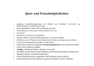 Sport- und Freizeitmöglichkeiten:
• moderner Kleinfeldwaldspielplatz für Fußball und Handball, Volleyball- und
Basketballplatz mit sämtlichen Geräten
• (beide Sportplätze wurden 1992 vollständig renoviert.)
• Tischtennisraum sowie eine Tischtennisplatte im Freien
• Freischach• Freischach
• Sportgeräte und Spiele zum Ausleihen
• eigene Grillhütte auf dem Landheimgelände mit rustikalen Bänken
• Grillhütten an den Wanderzielen Dreitälerblick (30min.) und Geigersheide (80min.)
• Freibad in Neckargemünd (mit Bus; zu Fuß 70min.)
• Insbesondere zahlreiche ausgedehnte Wandermöglichkeiten auf gut markierten Wegen
• (siehe hierzu Wandervorschläge)
• Ausflüge: Heidelberg (Schloss, Altstadt, Universität)
• Schifffahrt auf dem Neckar nach Heidelberg oder Eberbach/Hirschhorn (Sondertarife)
• Mannheim (Hafen, Innenstadt, Parkanlagen)
• Erbach (Elfenbeinmuseum, Jagdschloss und Englischer Garten Eulbach)
• Burg Guttenberg mit Greifvogelwarte (genaue Unterlagen im Heim erhältlich)
 