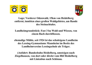 Lage: Vorderer Odenwald, 15km von Heidelberg
entfernt, inmitten eines großen Waldgebietes, am Rande
des Steinachtales.
Landheimgrundstück: Fast 3 ha Wald und Wiesen, von
einem Bach durchflossen.einem Bach durchflossen.
ehemalige Mühle, seit 1924 ist das schuleigene Landheim
des Lessing-Gymnasiums Mannheim im Besitz des
Landheimvereins Lessingschule als Träger.
(Anfahrt: Bundesbahn Heidelberg, umsteigen nach
Ziegelhausen, von dort oder direkt vom Hbf Heidelberg
mit Linienbus nach Schönau.
 