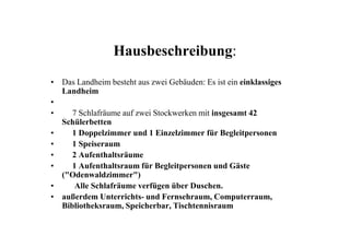 Hausbeschreibung:
• Das Landheim besteht aus zwei Gebäuden: Es ist ein einklassiges
Landheim
•
• 7 Schlafräume auf zwei Stockwerken mit insgesamt 42
SchülerbettenSchülerbetten
• 1 Doppelzimmer und 1 Einzelzimmer für Begleitpersonen
• 1 Speiseraum
• 2 Aufenthaltsräume
• 1 Aufenthaltsraum für Begleitpersonen und Gäste
("Odenwaldzimmer")
• Alle Schlafräume verfügen über Duschen.
• außerdem Unterrichts- und Fernsehraum, Computerraum,
Bibliotheksraum, Speicherbar, Tischtennisraum
 