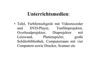 Unterrichtsmedien:
• Tafel, Farbfernsehgerät mit Videorecorder
und DVD-Player, Tonfilmprojektor,
Overheadprojektor, Diaprojektor mitOverheadprojektor, Diaprojektor mit
Leinwand, Plattenspieler, große
Schülerbibliothek, Computerraum mit vier
Computern sowie Drucker, Scanner etc
 