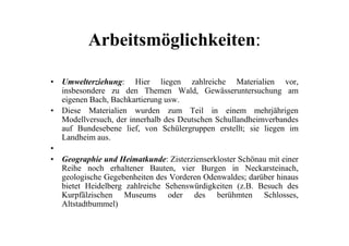 Arbeitsmöglichkeiten:
• Umwelterziehung: Hier liegen zahlreiche Materialien vor,
insbesondere zu den Themen Wald, Gewässeruntersuchung am
eigenen Bach, Bachkartierung usw.
• Diese Materialien wurden zum Teil in einem mehrjährigen
Modellversuch, der innerhalb des Deutschen SchullandheimverbandesModellversuch, der innerhalb des Deutschen Schullandheimverbandes
auf Bundesebene lief, von Schülergruppen erstellt; sie liegen im
Landheim aus.
•
• Geographie und Heimatkunde: Zisterzienserkloster Schönau mit einer
Reihe noch erhaltener Bauten, vier Burgen in Neckarsteinach,
geologische Gegebenheiten des Vorderen Odenwaldes; darüber hinaus
bietet Heidelberg zahlreiche Sehenswürdigkeiten (z.B. Besuch des
Kurpfälzischen Museums oder des berühmten Schlosses,
Altstadtbummel)
 