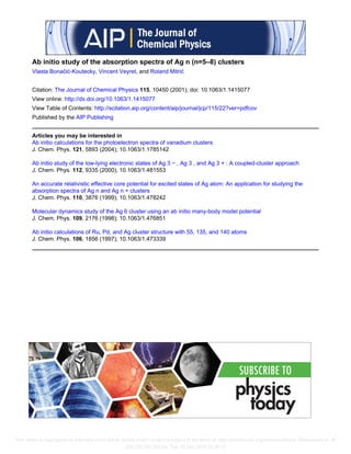 Ab initio study of the absorption spectra of Ag n (n=5–8) clusters
Vlasta Bonačić-Koutecky, Vincent Veyret, and Roland Mitrić
Citation: The Journal of Chemical Physics 115, 10450 (2001); doi: 10.1063/1.1415077
View online: http://dx.doi.org/10.1063/1.1415077
View Table of Contents: http://scitation.aip.org/content/aip/journal/jcp/115/22?ver=pdfcov
Published by the AIP Publishing
Articles you may be interested in
Ab initio calculations for the photoelectron spectra of vanadium clusters
J. Chem. Phys. 121, 5893 (2004); 10.1063/1.1785142
Ab initio study of the low-lying electronic states of Ag 3 − , Ag 3 , and Ag 3 + : A coupled-cluster approach
J. Chem. Phys. 112, 9335 (2000); 10.1063/1.481553
An accurate relativistic effective core potential for excited states of Ag atom: An application for studying the
absorption spectra of Ag n and Ag n + clusters
J. Chem. Phys. 110, 3876 (1999); 10.1063/1.478242
Molecular dynamics study of the Ag 6 cluster using an ab initio many-body model potential
J. Chem. Phys. 109, 2176 (1998); 10.1063/1.476851
Ab initio calculations of Ru, Pd, and Ag cluster structure with 55, 135, and 140 atoms
J. Chem. Phys. 106, 1856 (1997); 10.1063/1.473339
This article is copyrighted as indicated in the article. Reuse of AIP content is subject to the terms at: http://scitation.aip.org/termsconditions. Downloaded to IP:
209.183.183.254 On: Tue, 02 Dec 2014 03:38:15
 