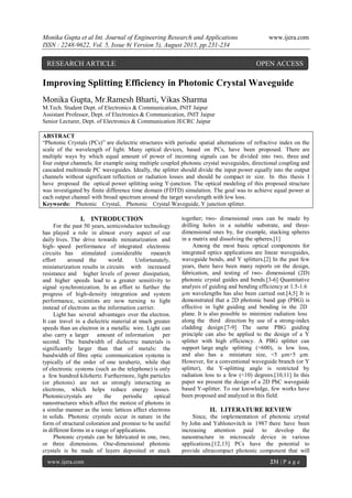 Monika Gupta et al Int. Journal of Engineering Research and Applications www.ijera.com
ISSN : 2248-9622, Vol. 5, Issue 8( Version 5), August 2015, pp.231-234
www.ijera.com 231 | P a g e
Improving Splitting Efficiency in Photonic Crystal Waveguide
Monika Gupta, Mr.Ramesh Bharti, Vikas Sharma
M.Tech. Student Dept. of Electronics & Communication, JNIT Jaipur
Assistant Professor, Dept. of Electronics & Communication, JNIT Jaipur
Senior Lecturer, Dept. of Electronics & Communication JECRC Jaipur
ABSTRACT
“Photonic Crystals (PCs)” are dielectric structures with periodic spatial alternations of refractive index on the
scale of the wavelength of light. Many optical devices, based on PCs, have been proposed. There are
multiple ways by which equal amount of power of incoming signals can be divided into two, three and
four output channels; for example using multiple coupled photonic crystal waveguides, directional coupling and
cascaded multimode PC waveguides. Ideally, the splitter should divide the input power equally into the output
channels without significant reflection or radiation losses and should be compact in size. In this thesis I
have proposed the optical power splitting using Y-junction. The optical modeling of this proposed structure
was investigated by finite difference time domain (FDTD) simulation. The goal was to achieve equal power at
each output channel with broad spectrum around the target wavelength with low loss.
Keywords: Photonic Crystal, Photonic Crystal Waveguide, Y junction splitter.
I. INTRODUCTION
For the past 50 years, semiconductor technology
has played a role in almost every aspect of our
daily lives. The drive towards miniaturization and
high- speed performance of integrated electronic
circuits has stimulated considerable research
effort around the world. Unfortunately,
miniaturization results in circuits with increased
resistance and higher levels of power dissipation,
and higher speeds lead to a greater sensitivity to
signal synchronization. In an effort to further the
progress of high-density integration and system
performance, scientists are now turning to light
instead of electrons as the information carrier.
Light has several advantages over the electron.
It can travel in a dielectric material at much greater
speeds than an electron in a metallic wire. Light can
also carry a larger amount of information per
second. The bandwidth of dielectric materials is
significantly larger than that of metals: the
bandwidth of fibre optic communication systems is
typically of the order of one terahertz, while that
of electronic systems (such as the telephone) is only
a few hundred kilohertz. Furthermore, light particles
(or photons) are not as strongly interacting as
electrons, which helps reduce energy losses.
Photoniccrystals are the periodic optical
nanostructures which affect the motion of photons in
a similar manner as the ionic lattices affect electrons
in solids. Photonic crystals occur in nature in the
form of structural coloration and promise to be useful
in different forms in a range of applications.
Photonic crystals can be fabricated in one, two,
or three dimensions. One-dimensional photonic
crystals is be made of layers deposited or stuck
together; two- dimensional ones can be made by
drilling holes in a suitable substrate, and three-
dimensional ones by, for example, stacking spheres
in a matrix and dissolving the spheres.[1]
Among the most basic optical components for
integrated optics applications are linear waveguides,
waveguide bends, and Y splitters.[2] In the past few
years, there have been many reports on the design,
fabrication, and testing of two- dimensional (2D)
photonic crystal guides and bends.[3-6] Quantitative
analysis of guiding and bending efficiency at 1.5-1.6
µm wavelengths has also been carried out.[4,5] It is
demonstrated that a 2D photonic band gap (PBG) is
effective in light guiding and bending in the 2D
plane. It is also possible to minimize radiation loss
along the third direction by use of a strong-index
cladding design.[7-9] The same PBG guiding
principle can also be applied to the design of a Y
splitter with high efficiency. A PBG splitter can
support large angle splitting (>600), is low loss,
and also has a miniature size, ˂5 µm×5 µm.
However, for a conventional waveguide branch (or Y
splitter), the Y-splitting angle is restricted by
radiation loss to a few (˂10) degrees.[10,11] In this
paper we present the design of a 2D PhC waveguide
based Y-splitter. To our knowledge, few works have
been proposed and analyzed in this field.
II. LITERATURE REVIEW
Since, the implementation of photonic crystal
by John and Yablonovitch in 1987 there have been
increasing attention paid to develop the
nanostructure in microscale device in various
applications.[12,13] PCs have the potential to
provide ultracompact photonic component that will
RESEARCH ARTICLE OPEN ACCESS
 