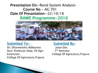 Presentation On:-Rural System Analysis
Course No.- AG 701
Date Of Presantation:-22/10/16
RAWE Programme-2016
Submited To- Submited By-
Dr. Dharmendra debbarma Jutan Das
Asst. Professor Dept. Of Agri. 7th Semister
Extension , College Of Agricuture,Tripura
College Of Agricuture,Tripura
 