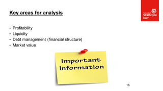 • Profitability
• Liquidity
• Debt management (financial structure)
• Market value
Key areas for analysis
16
 