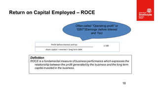 Return on Capital Employed – ROCE
18
Definition
ROCE is a fundamental measure of business performance which expresses the
relationship between the profit generated by the business and the long term
capital invested in the business.
Often called “Operating profit” or
“EBIT”(Earnings before Interest
and Tax)
Profit before interest and tax x 100
share capital + reserves + long term debt
 