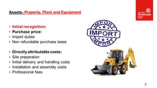 • Initial recognition:
• Purchase price:
• Import duties
• Non refundable purchase taxes
• Directly attributable costs:
• Site preparation
• Initial delivery and handling costs
• Installation and assembly costs
• Professional fees
Assets- Property, Plant and Equipment
2
 
