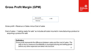 Gross profit = Revenue or Sales minus Cost of sales
Cost of sales = “making ready for sale” so includes all costs incurred in manufacturing a product or
acquiring a product for sale
Gross Profit Margin (GPM)
22
Definition
Gross profit represents the difference between sales and the cost of sales. The
ratio is thus a measure of profitability in buying/producing and selling goods
before any other expenses are taken into account
Gross profit x 100
Revenue
 