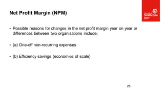 • Possible reasons for changes in the net profit margin year on year or
differences between two organisations include:
• (a) One-off non-recurring expenses
• (b) Efficiency savings (economies of scale)
Net Profit Margin (NPM)
25
 
