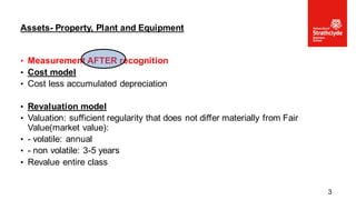 • Measurement AFTER recognition
• Cost model
• Cost less accumulated depreciation
• Revaluation model
• Valuation: sufficient regularity that does not differ materially from Fair
Value(market value):
• - volatile: annual
• - non volatile: 3-5 years
• Revalue entire class
Assets- Property, Plant and Equipment
3
 