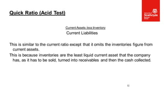 Current Assets less Inventory
Current Liabilities
This is similar to the current ratio except that it omits the inventories figure from
current assets.
This is because inventories are the least liquid current asset that the company
has, as it has to be sold, turned into receivables and then the cash collected.
Quick Ratio (Acid Test)
32
 
