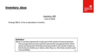 Inventory x 365
Cost of Sales
Change 365 to 12 for a calculation in months.
Inventory days
36
Definition
Stock or inventory represents a major part of the assets of many businesses.
The average stock turnover period measures the average period for which
stocks are being held. Normally a business prefer a low number of days so
that funds are not tied up in stocks when they (i.e. the funds) could be used
more profitably.
 