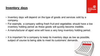 • Inventory days will depend on the type of goods and services sold by a
company.
• For example, a company selling fresh fruit and vegetables should have a low
inventory holding period as these goods will quickly become inedible.
• A manufacturer of aged wine will have a very long inventory holding period.
• It is important for a company to keep its inventory days as low as possible,
subject of course to being able to meet its customers’ demands.
Inventory days
37
 