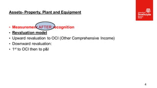• Measurement AFTER recognition
• Revaluation model
• Upward revaluation to OCI (Other Comprehensive Income)
• Downward revaluation:
• 1st to OCI then to p&l
Assets- Property, Plant and Equipment
4
 
