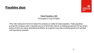 Trade Payables x 365
Purchases or Cost of Sales
•This ratio measures the time it takes the company to settle its trade payables. Trade payables
provide the company with a valueble source of short term fiancé, but delaying payment for too long a
period of time can cause operational problems as suppliers may stop providing goods and services
until payment is received.
Payables days
43
 