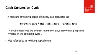 • A measure of working capital efficiency and calculated as:
Inventory days + Receivable days – Payable days
• The cycle measures the average number of days that working capital is
invested in the operating cycle .
• Also referred to as ‘working capital cycle’
Cash Conversion Cycle
46
 