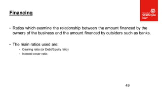 • Ratios which examine the relationship between the amount financed by the
owners of the business and the amount financed by outsiders such as banks.
• The main ratios used are:
• Gearing ratio (or Debt/Equity ratio)
• Interest cover ratio
Financing
49
 