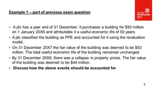 • A plc has a year end of 31 December. It purchases a building for $50 million
on 1 January 20X6 and attributable it a useful economic life of 50 years.
• A plc classified the building as PPE and accounted for it using the revaluation
model.
• On 31 December 20X7 the fair value of the building was deemed to be $53
million. The total useful economic life of the building remained unchanged.
• By 31 December 20X8, there was a collapse in property prices. The fair value
of the building was deemed to be $44 million.
• Discuss how the above events should be accounted for
Example 1 – part of previous exam question
5
 