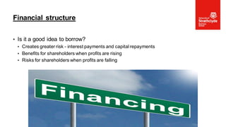 • Is it a good idea to borrow?
• Creates greater risk - interest payments and capital repayments
• Benefits for shareholders when profits are rising
• Risks for shareholders when profits are falling
Financial structure
•Page 50
 