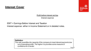 Profit before interest and tax
Interest expense
EBIT = Earnings Before Interest and Taxation
Interest expense: either in Income Statement or in detailed notes.
Interest Cover
Page 51
Definition
This ratio quantifies the capacity of the company to meet interest payments due
out of operating profits. The higher it is provides some measure of
confidence for a lender.
 