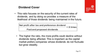 Page 55
Dividend Cover
• This ratio focuses on the security of the current rates of
dividends, and by doing so provides a measure of the
likelihood of those dividends being maintained in the future.
times
X
=
dividends
proposed
and
Paid
dividend
preference
and
tax
after
profit
Net
• The higher the ratio, the more profits could decline without
dividends being affected. This is important as the capital
market prefers companies whose dividends do not fluctuate
but grow steadily.
 