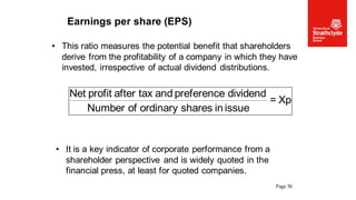 Page 56
Earnings per share (EPS)
• This ratio measures the potential benefit that shareholders
derive from the profitability of a company in which they have
invested, irrespective of actual dividend distributions.
• It is a key indicator of corporate performance from a
shareholder perspective and is widely quoted in the
financial press, at least for quoted companies.
Xp
=
issue
in
shares
ordinary
of
Number
dividend
preference
and
tax
after
profit
Net
 