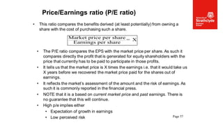 Page 57
Price/Earnings ratio (P/E ratio)
• This ratio compares the benefits derived (at least potentially) from owning a
share with the cost of purchasing such a share.
• The P/E ratio compares the EPS with the market price per share. As such it
compares directly the profit that is generated for equity shareholders with the
price that currently has to be paid to participate in those profits.
• It tells us that the market price is X times the earnings i.e. that it would take us
X years before we recovered the market price paid for the shares out of
earnings.
• It reflects the market’s assessment of the amount and the risk of earnings. As
such it is commonly reported in the financial press.
• NOTE that it is a based on current market price and past earnings. There is
no guarantee that this will continue.
• High p/e implies either
• Expectation of growth in earnings
• Low perceived risk
Market price per share
Earnings per share
= X
 