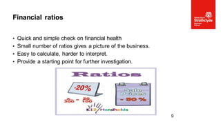 • Quick and simple check on financial health
• Small number of ratios gives a picture of the business.
• Easy to calculate, harder to interpret.
• Provide a starting point for further investigation.
Financial ratios
9
 