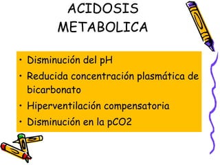 ACIDOSIS METABOLICA Disminución del pH Reducida concentración plasmática de bicarbonato Hiperventilación compensatoria Disminución en la pCO2 