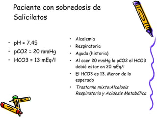 Paciente con sobredosis de Salicilatos pH = 7.45 pCO2 = 20 mmHg HCO3 = 13 mEq/l Alcalemia Respiratoria Aguda (historia) Al caer 20 mmHg la pCO2 el HCO3 debió estar en 20 mEq/l El HCO3 es 13. Menor de lo esperado Trastorno mixto:Alcalosis Respiratoria y Acidosis Metabólica 