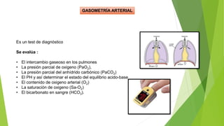 GASOMETRÍA ARTERIAL
Es un test de diagnóstico
Se evalúa :
• El intercambio gaseoso en los pulmones
• La presión parcial de oxigeno (PaO2),
• La presión parcial del anhídrido carbónico (PaCO2)
• El PH y así determinar el estado del equilibrio acido-base
• El contenido de oxigeno arterial (O2)
• La saturación de oxigeno (Sa-O2)
• El bicarbonato en sangre (HCO3).
 