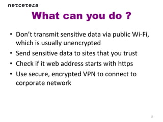 What can you do ?	
  
•  Don’t	
  transmit	
  sensiKve	
  data	
  via	
  public	
  Wi-­‐Fi,	
  
   which	
  is	
  usually	
  unencrypted	
  
•  Send	
  sensiKve	
  data	
  to	
  sites	
  that	
  you	
  trust	
  
•  Check	
  if	
  it	
  web	
  address	
  starts	
  with	
  haps	
  
•  Use	
  secure,	
  encrypted	
  VPN	
  to	
  connect	
  to	
  
   corporate	
  network	
  



                                                                        11	
  
 