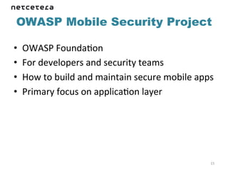 OWASP Mobile Security Project

•    OWASP	
  FoundaKon	
  
•    For	
  developers	
  and	
  security	
  teams	
  
•    How	
  to	
  build	
  and	
  maintain	
  secure	
  mobile	
  apps	
  
•    Primary	
  focus	
  on	
  applicaKon	
  layer	
  




                                                                        15	
  
 