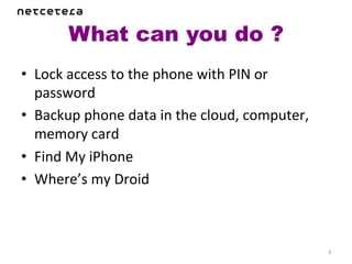 What can you do ?	
  
•  Lock	
  access	
  to	
  the	
  phone	
  with	
  PIN	
  or	
  
   password	
  
•  Backup	
  phone	
  data	
  in	
  the	
  cloud,	
  computer,	
  
   memory	
  card	
  
•  Find	
  My	
  iPhone	
  
•  Where’s	
  my	
  Droid	
  



                                                                     3	
  
 