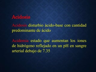 Acidosis
Acidosis disturbio ácido-base con cantidad
predominante de ácido
Acidemia estado que aumentan los iones
de hidrógeno reflejado en un pH en sangre
arterial debajo de 7.35
 