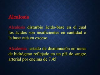 Alcalosis
Alcalosis disturbio ácido-base en el cual
los ácidos son insuficientes en cantidad o
la base está en exceso
Alcalemia estado de disminución en iones
de hidrógeno reflejado en un pH de sangre
arterial por encima de 7.45
 
