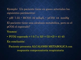 Ejemplo: Un paciente tiene en gases arteriales los
siguientes parámetros:
• pH: 7.55 • HCO3: 32 mEq/L • pCO2: 44 mmHg
El paciente tiene una alcalosis metabólica, pero es el
pCO2 el esperado?
Veamos:
• PCO2 esperado = ( 0.7 x 32) + (21+2) = 41-45
En conclusión:
Paciente presenta ALCALOSIS METABOLICA con
respuesta compensatoria respiratoria
 