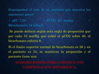 Supongamos el caso de un paciente que muestra los
siguientes gases:
• pH: 7.20 • PCO2: 60 mmhg •
Bicarbonato: 34 mEq/L
Se puede deducir según esta regla de proporción que
por cada 10 mmHg que subió el pCO2 sobre 40, el
bicarbonato subiría 8.
Si el límite superior normal de bicarbonato es 26 y en
el paciente es 34, se mantiene la proporción y el
paciente tiene una
ACIDOSIS RESPIRATORIA CRONICA CON
COMPENSACION METABOLICA.
 
