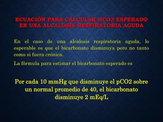 ECUACIÓN PARA CALCULAR HCO3 ESPERADO
EN UNA ALCALOSIS RESPIRATORIA AGUDA
En el caso de una alcalosis respiratoria aguda, lo
esperable es que el bicarbonato disminuya pero no tanto
como si fuera crónica.
La fórmula para estimar el bicarbonato esperado es
Por cada 10 mmHg que disminuye el pCO2 sobre
un normal promedio de 40, el bicarbonato
disminuye 2 mEq/L
 