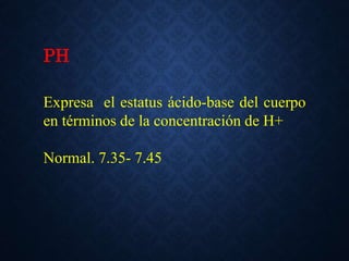PH
Expresa el estatus ácido-base del cuerpo
en términos de la concentración de H+
Normal. 7.35- 7.45
 