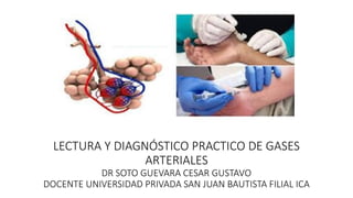 LECTURA Y DIAGNÓSTICO PRACTICO DE GASES
ARTERIALES
DR SOTO GUEVARA CESAR GUSTAVO
DOCENTE UNIVERSIDAD PRIVADA SAN JUAN BAUTISTA FILIAL ICA
 
